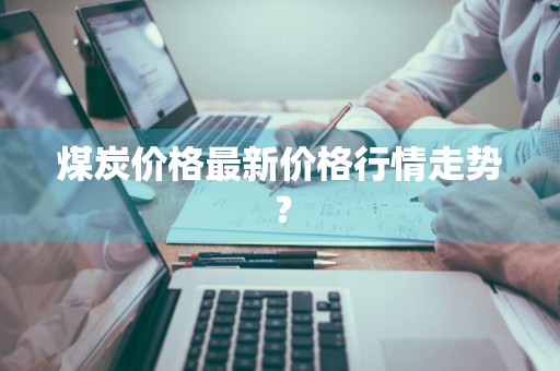 煤炭价格最新价格行情走势?
