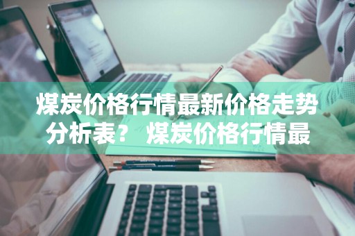煤炭价格行情最新价格走势分析表？ 煤炭价格行情最新价格走势分析表图