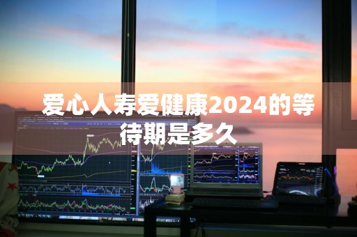 爱心人寿爱健康2024的等待期是多久