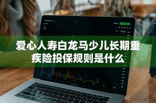 爱心人寿白龙马少儿长期重疾险投保规则是什么