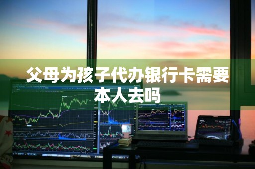 父母为孩子代办银行卡需要本人去吗