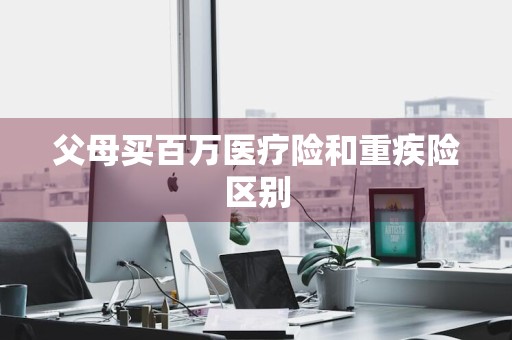 父母买百万医疗险和重疾险区别