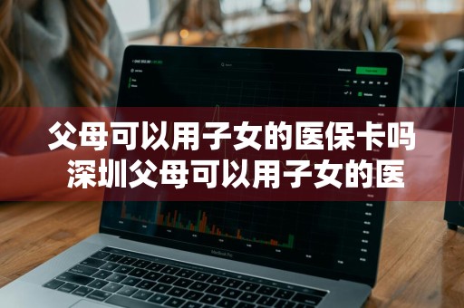 父母可以用子女的医保卡吗 深圳父母可以用子女的医保卡吗