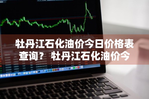 牡丹江石化油价今日价格表查询？ 牡丹江石化油价今日价格表查询最新