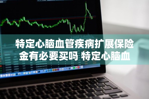 特定心脑血管疾病扩展保险金有必要买吗 特定心脑血管疾病扩展保险金有必要买吗多少钱
