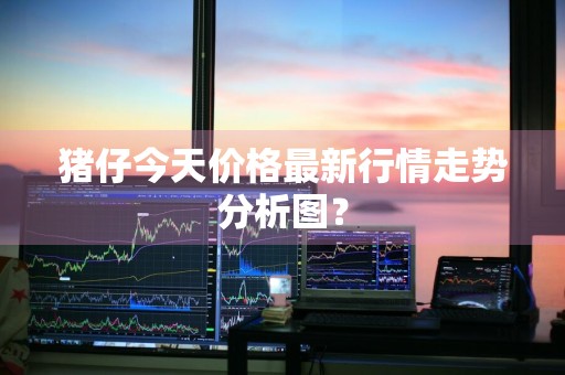 猪仔今天价格最新行情走势分析图？