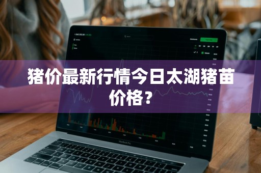 猪价最新行情今日太湖猪苗价格？