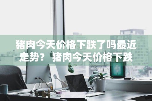 猪肉今天价格下跌了吗最近走势？ 猪肉今天价格下跌了吗最近走势如何