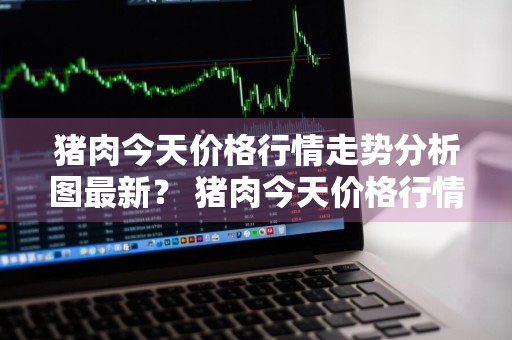 猪肉今天价格行情走势分析图最新？ 猪肉今天价格行情走势分析图最新消息