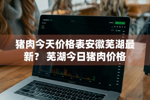 猪肉今天价格表安徽芜湖最新？ 芜湖今日猪肉价格
