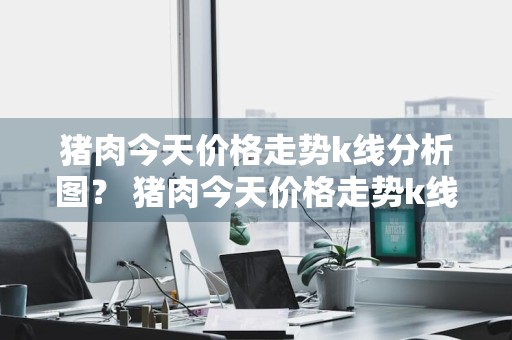猪肉今天价格走势k线分析图？ 猪肉今天价格走势k线分析图表