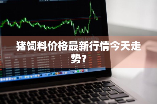 猪饲料价格最新行情今天走势？