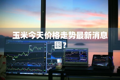 玉米今天价格走势最新消息图？