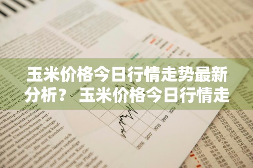 玉米价格今日行情走势最新分析？ 玉米价格今日行情走势最新分析图