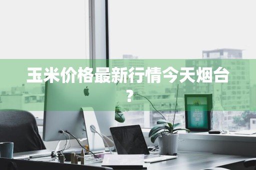 玉米价格最新行情今天烟台？