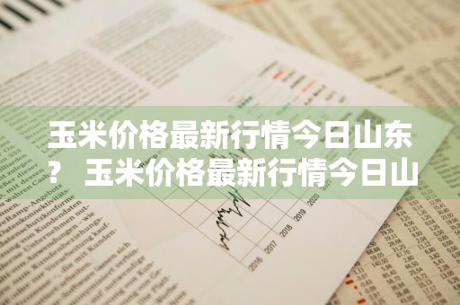 玉米价格最新行情今日山东？ 玉米价格最新行情今日山东