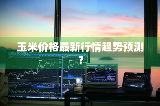 玉米价格最新行情趋势预测？