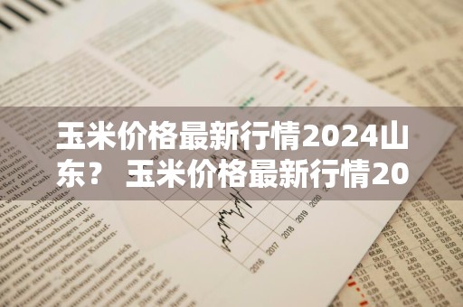 玉米价格最新行情2024山东？ 玉米价格最新行情2024山东临沂