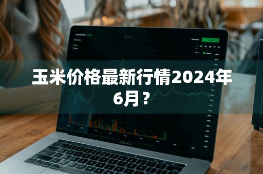 玉米价格最新行情2024年6月?
