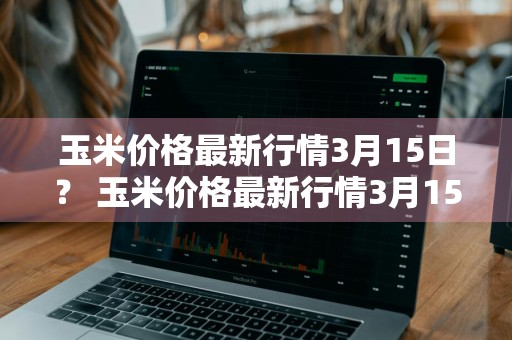 玉米价格最新行情3月15日？ 玉米价格最新行情3月15日是多少