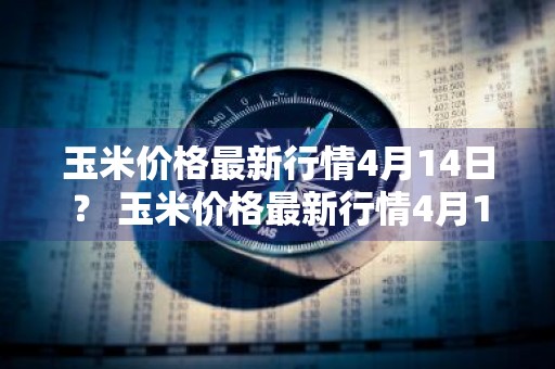 玉米价格最新行情4月14日？ 玉米价格最新行情4月14日走势