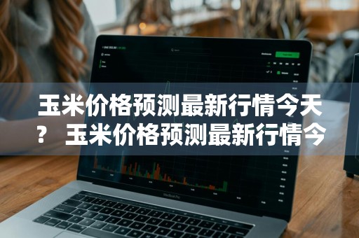 玉米价格预测最新行情今天？ 玉米价格预测最新行情今天走势