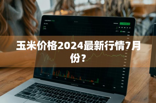 玉米价格2024最新行情7月份？
