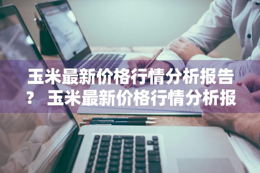 玉米最新价格行情分析报告？ 玉米最新价格行情分析报告图片