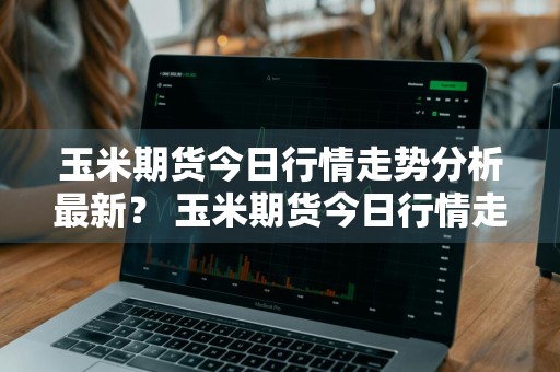 玉米期货今日行情走势分析最新？ 玉米期货今日行情走势分析最新消息