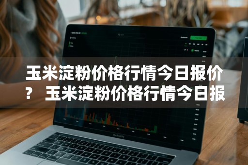 玉米淀粉价格行情今日报价？ 玉米淀粉价格行情今日报价