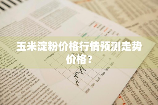 玉米淀粉价格行情预测走势价格？