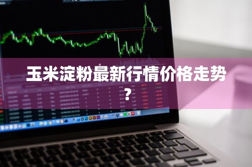 玉米淀粉最新行情价格走势？
