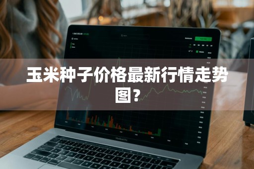 玉米种子价格最新行情走势图？