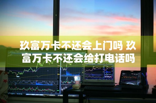 玖富万卡不还会上门吗 玖富万卡不还会给打电话吗