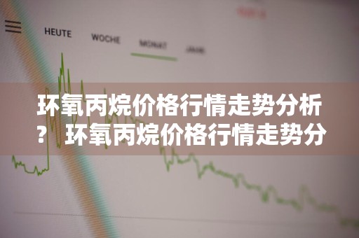 环氧丙烷价格行情走势分析？ 环氧丙烷价格行情走势分析最新