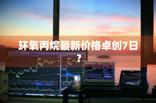 环氧丙烷最新价格卓创7日？