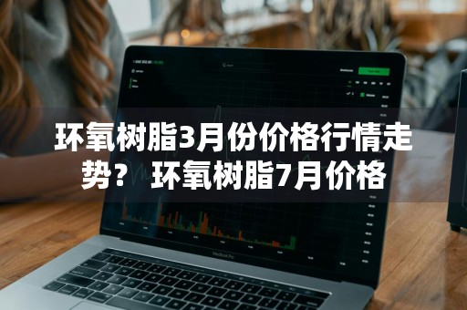 环氧树脂3月份价格行情走势？ 环氧树脂7月价格