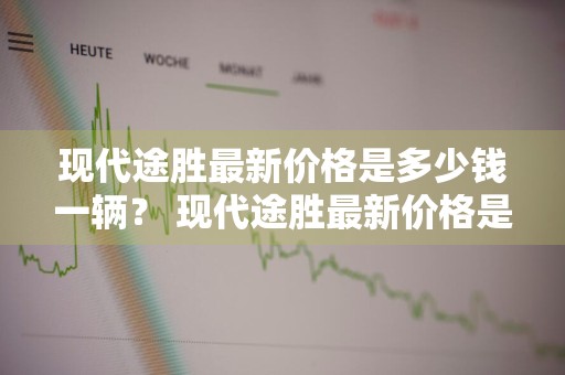 现代途胜最新价格是多少钱一辆？ 现代途胜最新价格是多少钱一辆车
