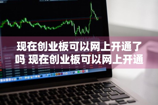现在创业板可以网上开通了吗 现在创业板可以网上开通了吗知乎
