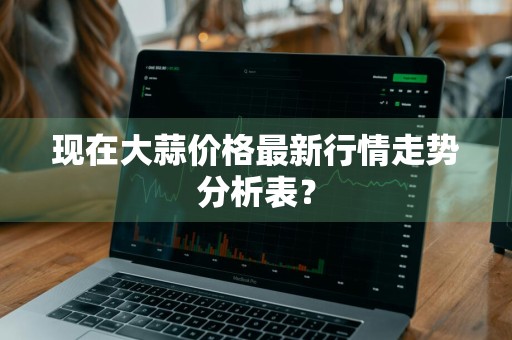 现在大蒜价格最新行情走势分析表？