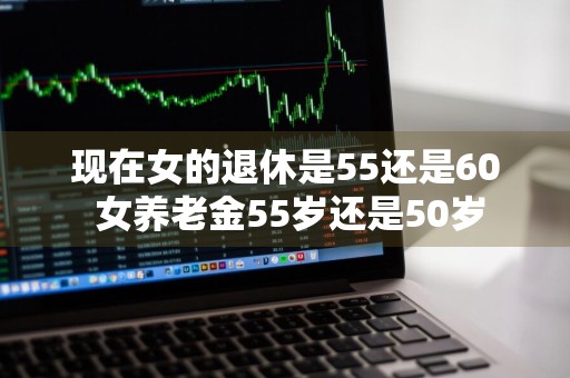 现在女的退休是55还是60 女养老金55岁还是50岁