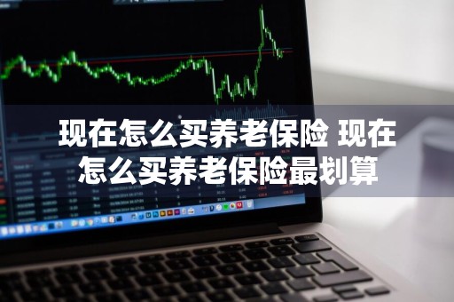 现在怎么买养老保险 现在怎么买养老保险最划算