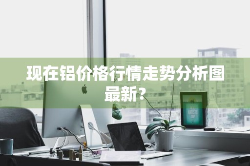 现在铝价格行情走势分析图最新？