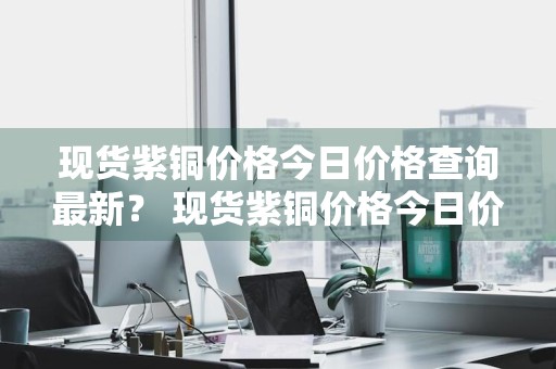 现货紫铜价格今日价格查询最新？ 现货紫铜价格今日价格查询最新消息