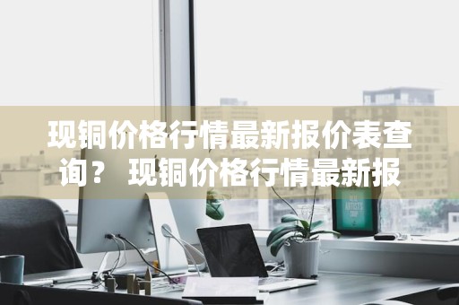 现铜价格行情最新报价表查询？ 现铜价格行情最新报价表查询官网