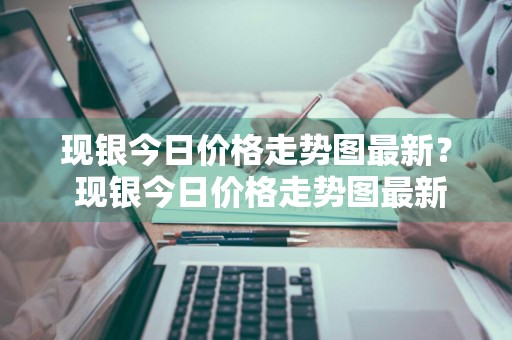 现银今日价格走势图最新？ 现银今日价格走势图最新消息