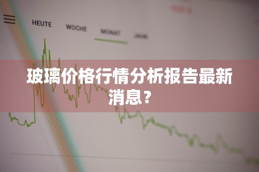 玻璃价格行情分析报告最新消息？