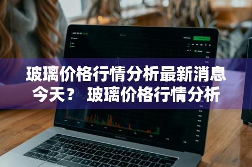 玻璃价格行情分析最新消息今天？ 玻璃价格行情分析最新消息今天新闻