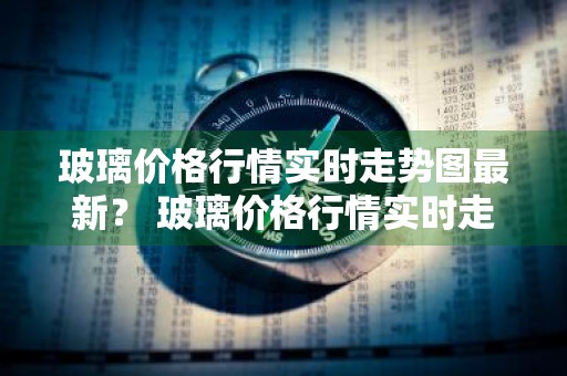 玻璃价格行情实时走势图最新？ 玻璃价格行情实时走势图最新消息