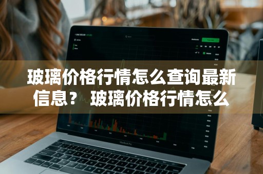 玻璃价格行情怎么查询最新信息？ 玻璃价格行情怎么查询最新信息呢
